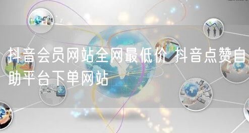 抖音会员网站全网最低价 抖音点赞自助平台下单网站