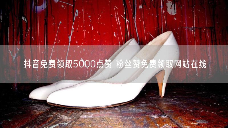 抖音免费领取5000点赞 粉丝赞免费领取网站在线
