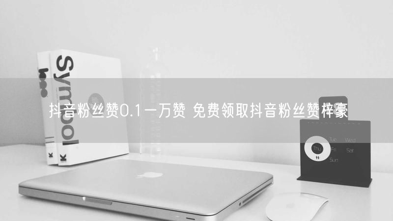 抖音粉丝赞0.1一万赞 免费领取抖音粉丝赞梓豪
