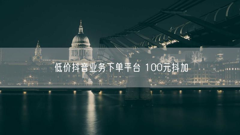 低价抖音业务下单平台 100元抖加