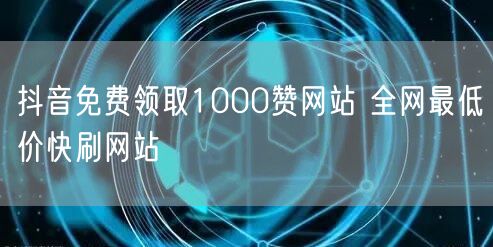抖音免费领取1000赞网站 全网最低价快刷网站