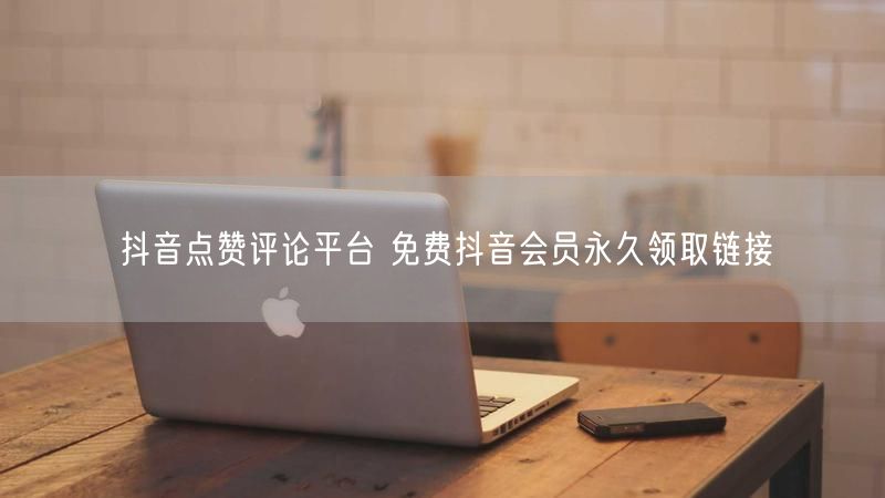 抖音点赞评论平台 免费抖音会员永久领取链接