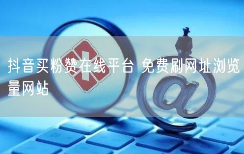 抖音买粉赞在线平台 免费刷网址浏览量网站
