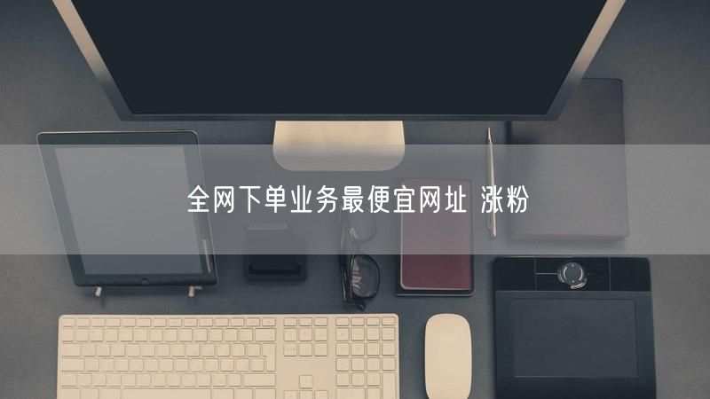全网下单业务最便宜网址 涨粉
