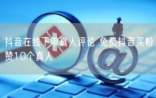抖音在线下单真人评论 免费抖音买粉赞10个真人