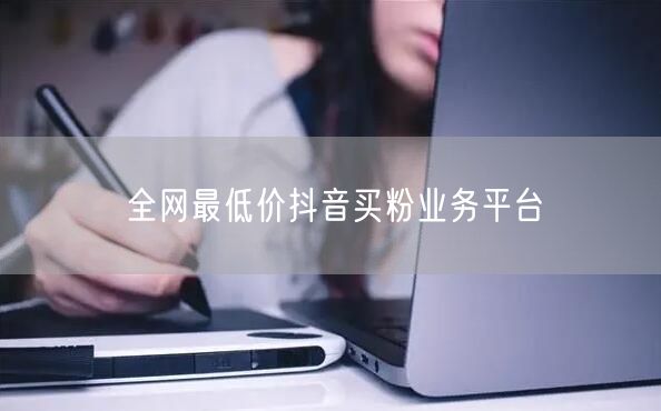 全网最低价抖音买粉业务平台