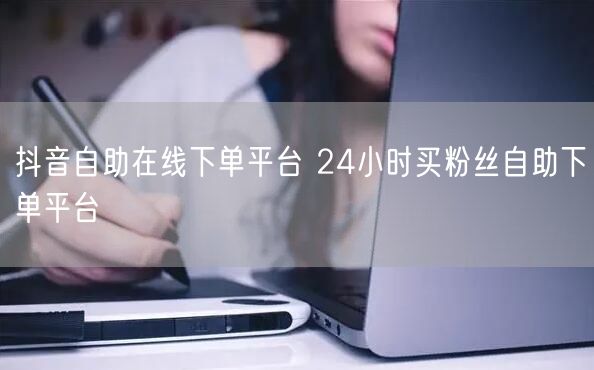 抖音自助在线下单平台 24小时买粉丝自助下单平台