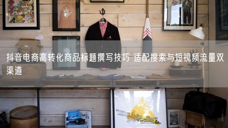 抖音电商高转化商品标题撰写技巧 适配搜索与短视频流量双渠道