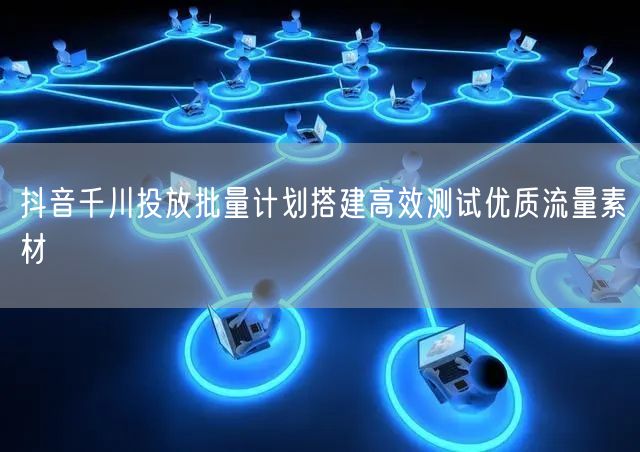 抖音千川投放批量计划搭建高效测试优质流量素材
