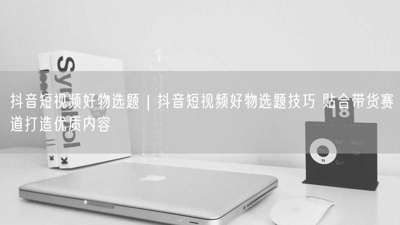 抖音短视频好物选题带货技巧，附实操案例助内容创作