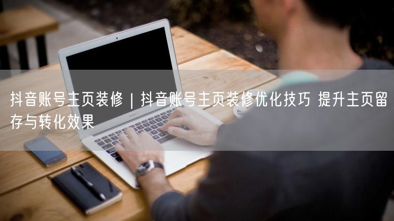 抖音账号主页装修秘籍：优化技巧提升留存与转化