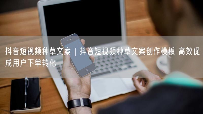 抖音短视频种草攻略：文案模板+实操避坑促下单转化
