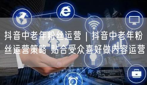 抖音中老年粉丝运营｜抖音中老年粉丝运营策略 贴合受众喜好做内容运营