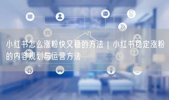 小红书怎么涨粉快又稳的方法｜小红书稳定涨粉的内容规划与运营方法